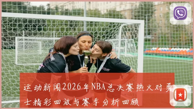 运动新闻2026年NBA总决赛热火对勇士精彩回放与赛季分析回顾