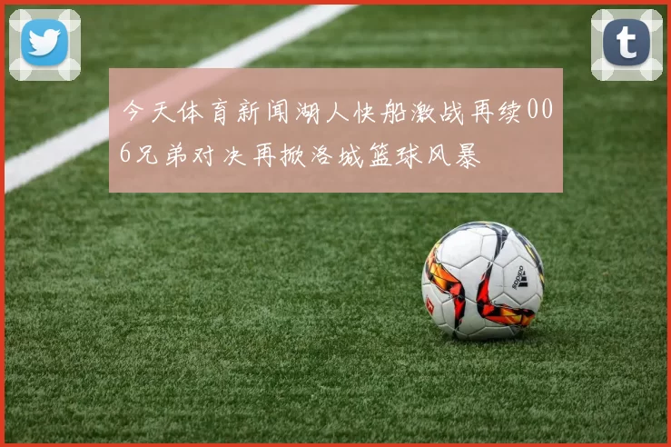 今天体育新闻湖人快船激战再续006兄弟对决再掀洛城篮球风暴