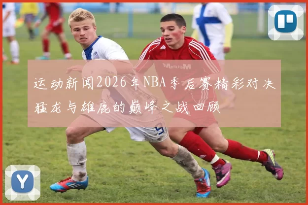 运动新闻2026年NBA季后赛精彩对决猛龙与雄鹿的巅峰之战回顾