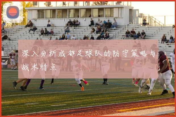 深入分析成都足球队的防守策略与战术特点