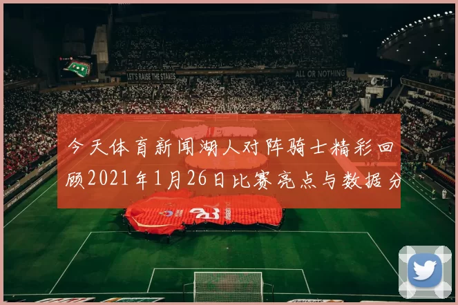 今天体育新闻湖人对阵骑士精彩回顾2021年1月26日比赛亮点与数据分析