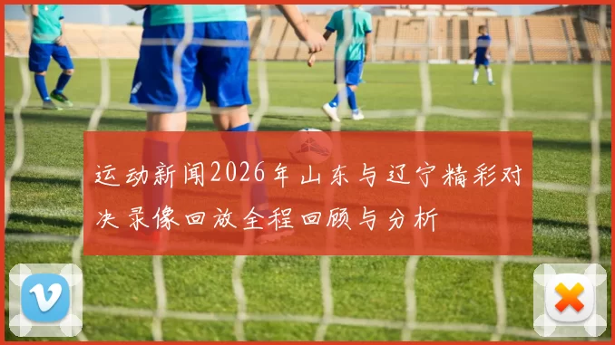 运动新闻2026年山东与辽宁精彩对决录像回放全程回顾与分析