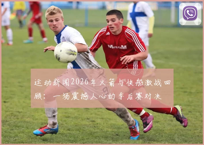 运动新闻2026年火箭与快船激战回顾：一场震撼人心的季后赛对决