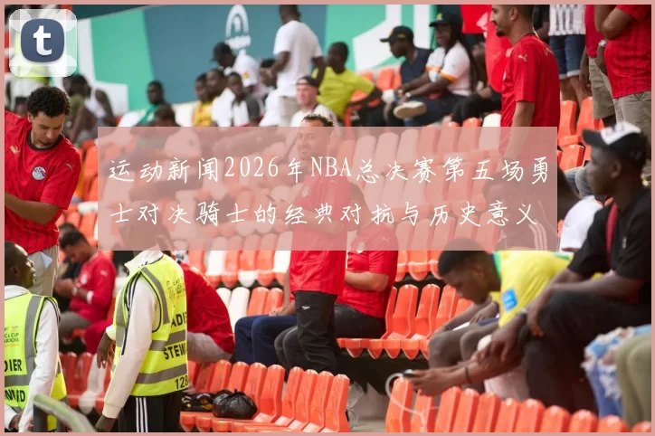 运动新闻2026年NBA总决赛第五场勇士对决骑士的经典对抗与历史意义分析