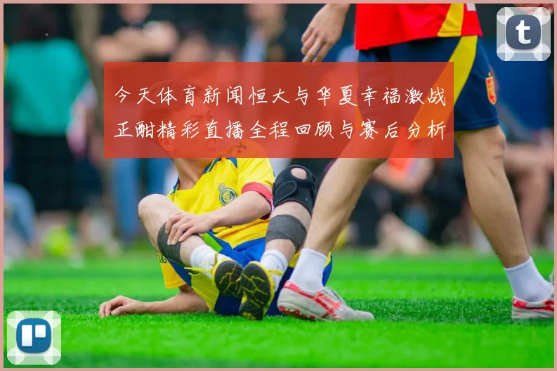 今天体育新闻恒大与华夏幸福激战正酣精彩直播全程回顾与赛后分析